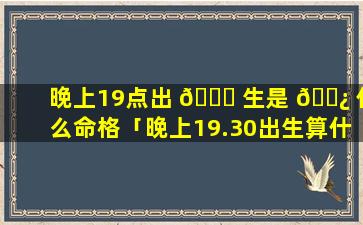 晚上19点出 🕊 生是 🌿 什么命格「晚上19.30出生算什么时辰」